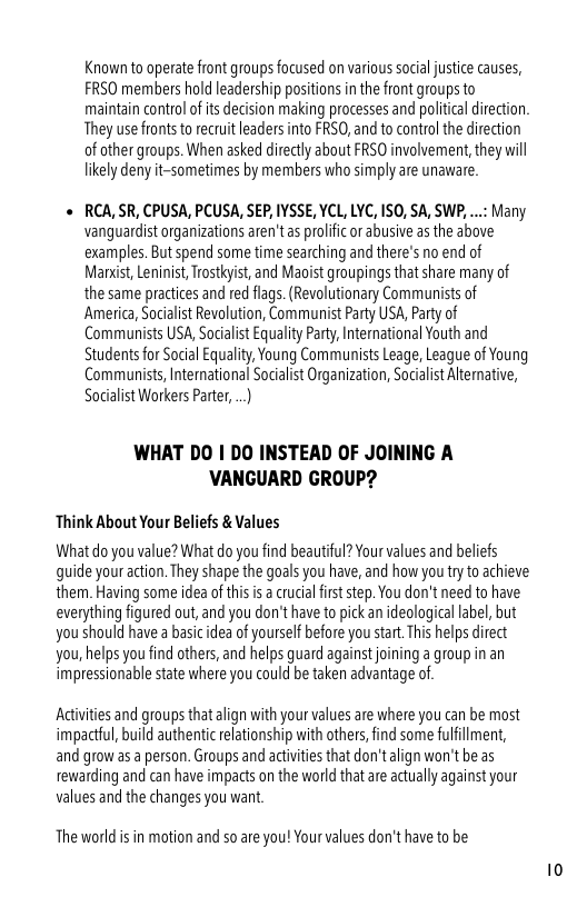 Known to operate front groups focused on various social justice causes, FRSO members hold leadership positions in the front groups to maintain controlof s decision making processes and political direction They use fronts to recruit leaders nto PRS0, and to control the direction of other groups. When asked directly about FRSO involvemen, they il likely deny it-sometimes by members who simply are unavare.  « RCA, SR, CPUSA, PCUSA, SEP, IYSSE, YCL, LYC, ISO, SA, SWP, ...: Many vanguardist organizations aren’tas prolific or abusive as the above examples. But spend some time searching and there’s no end of Manist, Leninist, Tostyist, and Maoist groupings that share many of the same practices and red flags. (Revolutionary Communists of America, Socialist Revolution, Communist Party USA, Party of Communists USA, Socialist Equality Party, International Youth and Students for Social Equality, Young Communists Leage, League of Young Communists, Iternational Socalist Organization, Socialst Alternative, Socialist Workers Parter, ..  WHAT DO | DO INSTEAD OF JOINING A VANGUARD GROUP?  Think About Your Beliefs & Values  What do you value? What do you find beautiful? Your values and beliefs quide your action. They shape the goals you have, and how you ty to achieve them. Having some idea of thi s a crucial firs step. You don’t need to have everything figured out, and you don’t have to pck an ideological abel, but you should have a basic dea of yourself before you start. This helps direct you,helps you find others, and helps guard against joining a group in an impressionable state where you could be taken advantage of.  Activites and groups that align with your values are where you can be most impactfl, build authentic elationship with others, find some fulfillment, and grow as  person. Groups and actiites that don’talign won’t be as rewarding and can have impacs on the world that are actualy against your values and the changes you want.  The world is in motion and so are you! Your values don’t have to be 